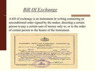 Bill Of Exchange
A bill of exchange is an instrument in writing containing an
unconditional order signed by the maker, directing a certain
person to pay a certain sum of money only to, or to the order
of certain person to the bearer of the instrument.
 