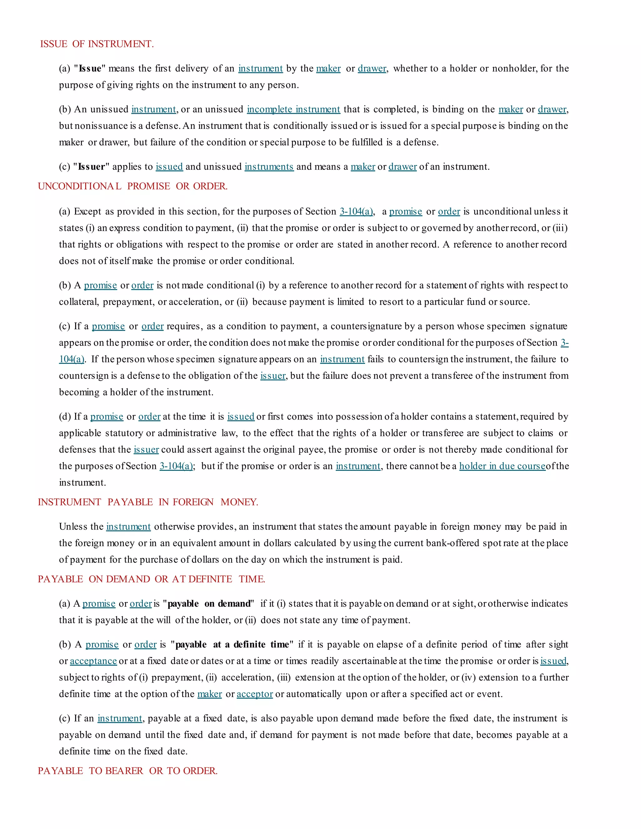 ISSUE OF INSTRUMENT.
(a) "Issue" means the first delivery of an instrument by the maker or drawer, whether to a holder or nonholder, for the
purpose of giving rights on the instrument to any person.
(b) An unissued instrument, or an unissued incomplete instrument that is completed, is binding on the maker or drawer,
but nonissuance is a defense.An instrument that is conditionally issued or is issued for a special purpose is binding on the
maker or drawer, but failure of the condition or special purpose to be fulfilled is a defense.
(c) "Issuer" applies to issued and unissued instruments and means a maker or drawer of an instrument.
UNCONDITIONAL PROMISE OR ORDER.
(a) Except as provided in this section, for the purposes of Section 3-104(a), a promise or order is unconditional unless it
states (i) an express condition to payment, (ii) that the promise or order is subject to or governed by anotherrecord, or (iii)
that rights or obligations with respect to the promise or order are stated in another record. A reference to another record
does not of itself make the promise or order conditional.
(b) A promise or order is not made conditional (i) by a reference to another record for a statement of rights with respect to
collateral, prepayment, or acceleration, or (ii) because payment is limited to resort to a particular fund or source.
(c) If a promise or order requires, as a condition to payment, a countersignature by a person whose specimen signature
appears on the promise or order, the condition does not make the promise ororder conditional for the purposes ofSection 3-
104(a). If the person whose specimen signature appears on an instrument fails to countersign the instrument, the failure to
countersign is a defense to the obligation of the issuer, but the failure does not prevent a transferee of the instrument from
becoming a holder of the instrument.
(d) If a promise or order at the time it is issued or first comes into possession ofa holder contains a statement,required by
applicable statutory or administrative law, to the effect that the rights of a holder or transferee are subject to claims or
defenses that the issuer could assert against the original payee, the promise or order is not thereby made conditional for
the purposes ofSection 3-104(a); but if the promise or order is an instrument, there cannot be a holder in due courseofthe
instrument.
INSTRUMENT PAYABLE IN FOREIGN MONEY.
Unless the instrument otherwise provides, an instrument that states the amount payable in foreign money may be paid in
the foreign money or in an equivalent amount in dollars calculated by using the current bank-offered spot rate at the place
of payment for the purchase of dollars on the day on which the instrument is paid.
PAYABLE ON DEMAND OR AT DEFINITE TIME.
(a) A promise or orderis "payable on demand" if it (i) states that it is payable on demand or at sight,orotherwise indicates
that it is payable at the will of the holder, or (ii) does not state any time of payment.
(b) A promise or order is "payable at a definite time" if it is payable on elapse of a definite period of time after sight
or acceptance or at a fixed date or dates or at a time or times readily ascertainable at the time the promise or order is issued,
subject to rights of (i) prepayment, (ii) acceleration, (iii) extension at the option of the holder, or (iv) extension to a further
definite time at the option of the maker or acceptor or automatically upon or after a specified act or event.
(c) If an instrument, payable at a fixed date, is also payable upon demand made before the fixed date, the instrument is
payable on demand until the fixed date and, if demand for payment is not made before that date, becomes payable at a
definite time on the fixed date.
PAYABLE TO BEARER OR TO ORDER.
 