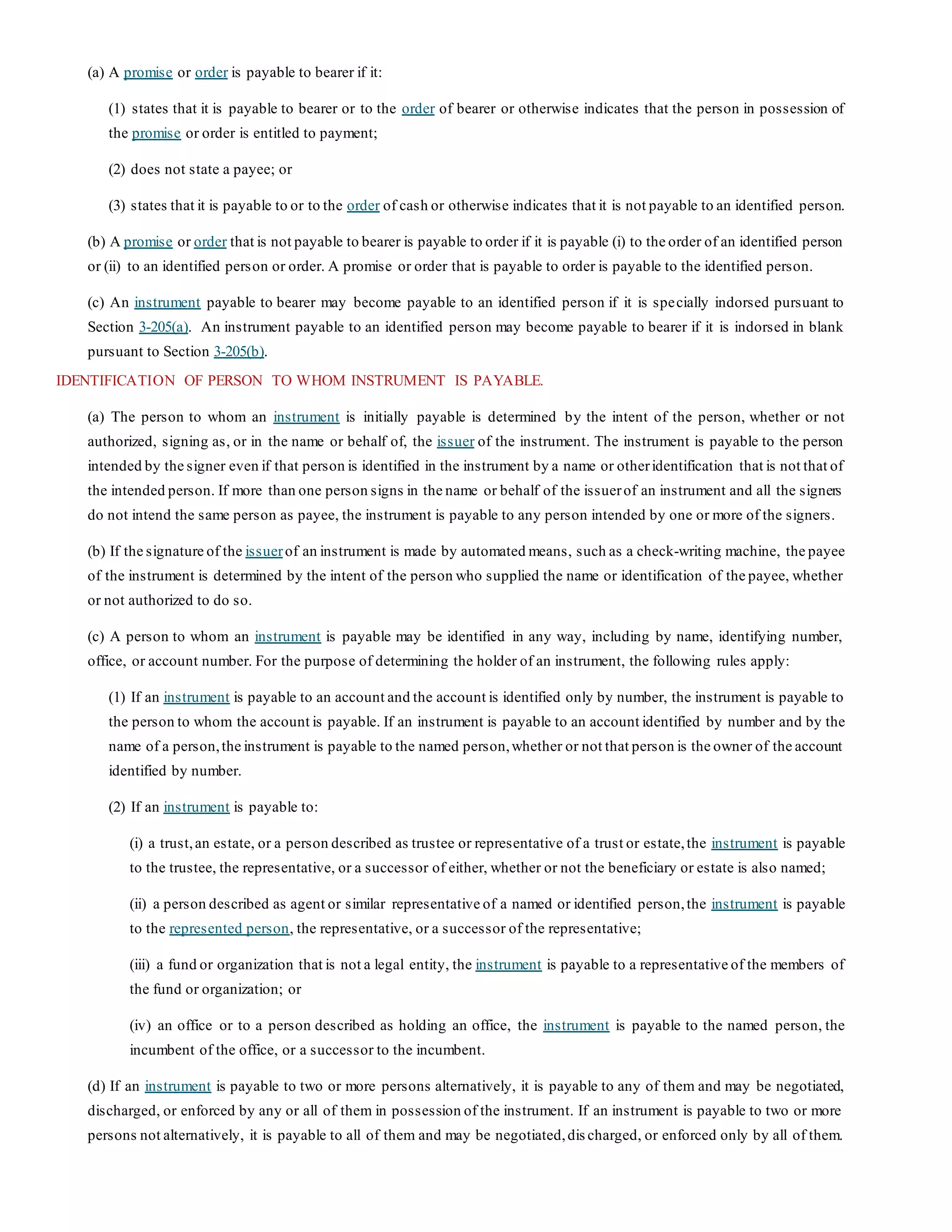 (a) A promise or order is payable to bearer if it:
(1) states that it is payable to bearer or to the order of bearer or otherwise indicates that the person in possession of
the promise or order is entitled to payment;
(2) does not state a payee; or
(3) states that it is payable to or to the order of cash or otherwise indicates that it is not payable to an identified person.
(b) A promise or order that is not payable to bearer is payable to order if it is payable (i) to the order of an identified person
or (ii) to an identified person or order. A promise or order that is payable to order is payable to the identified person.
(c) An instrument payable to bearer may become payable to an identified person if it is specially indorsed pursuant to
Section 3-205(a). An instrument payable to an identified person may become payable to bearer if it is indorsed in blank
pursuant to Section 3-205(b).
IDENTIFICATION OF PERSON TO WHOM INSTRUMENT IS PAYABLE.
(a) The person to whom an instrument is initially payable is determined by the intent of the person, whether or not
authorized, signing as, or in the name or behalf of, the issuer of the instrument. The instrument is payable to the person
intended by the signer even if that person is identified in the instrument by a name or otheridentification that is not that of
the intended person. If more than one person signs in the name or behalf of the issuerof an instrument and all the signers
do not intend the same person as payee, the instrument is payable to any person intended by one or more of the signers.
(b) If the signature of the issuerof an instrument is made by automated means, such as a check-writing machine, the payee
of the instrument is determined by the intent of the person who supplied the name or identification of the payee, whether
or not authorized to do so.
(c) A person to whom an instrument is payable may be identified in any way, including by name, identifying number,
office, or account number. For the purpose of determining the holder of an instrument, the following rules apply:
(1) If an instrument is payable to an account and the account is identified only by number, the instrument is payable to
the person to whom the account is payable. If an instrument is payable to an account identified by number and by the
name of a person,the instrument is payable to the named person,whether or not that person is the owner of the account
identified by number.
(2) If an instrument is payable to:
(i) a trust,an estate, or a person described as trustee or representative of a trust or estate,the instrument is payable
to the trustee, the representative, or a successor of either, whether or not the beneficiary or estate is also named;
(ii) a person described as agent or similar representative of a named or identified person,the instrument is payable
to the represented person, the representative, or a successor of the representative;
(iii) a fund or organization that is not a legal entity, the instrument is payable to a representative of the members of
the fund or organization; or
(iv) an office or to a person described as holding an office, the instrument is payable to the named person, the
incumbent of the office, or a successor to the incumbent.
(d) If an instrument is payable to two or more persons alternatively, it is payable to any of them and may be negotiated,
discharged, or enforced by any or all of them in possession of the instrument. If an instrument is payable to two or more
persons not alternatively, it is payable to all of them and may be negotiated,dis charged, or enforced only by all of them.
 