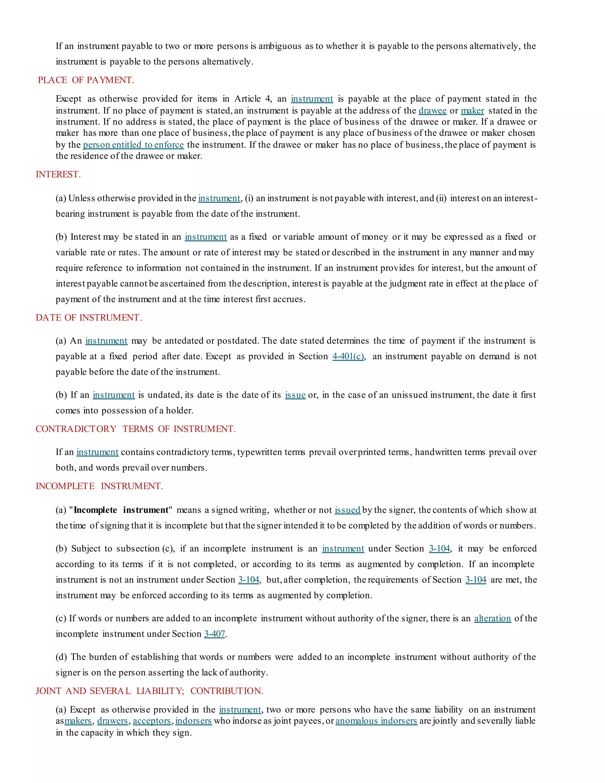 If an instrument payable to two or more persons is ambiguous as to whether it is payable to the persons alternatively, the
instrument is payable to the persons alternatively.
PLACE OF PAYMENT.
Except as otherwise provided for items in Article 4, an instrument is payable at the place of payment stated in the
instrument. If no place of payment is stated,an instrument is payable at the address of the drawee or maker stated in the
instrument. If no address is stated, the place of payment is the place of business of the drawee or maker. If a drawee or
maker has more than one place of business,the place of payment is any place of business of the drawee or maker chosen
by the person entitled to enforce the instrument. If the drawee or maker has no place of business,the place of payment is
the residence of the drawee or maker.
INTEREST.
(a) Unless otherwise provided in the instrument, (i) an instrument is not payable with interest,and (ii) interest on an interest-
bearing instrument is payable from the date of the instrument.
(b) Interest may be stated in an instrument as a fixed or variable amount of money or it may be expressed as a fixed or
variable rate or rates. The amount or rate of interest may be stated or described in the instrument in any manner and may
require reference to information not contained in the instrument. If an instrument provides for interest, but the amount of
interest payable cannot be ascertained from the description, interest is payable at the judgment rate in effect at the place of
payment of the instrument and at the time interest first accrues.
DATE OF INSTRUMENT.
(a) An instrument may be antedated or postdated. The date stated determines the time of payment if the instrument is
payable at a fixed period after date. Except as provided in Section 4-401(c), an instrument payable on demand is not
payable before the date of the instrument.
(b) If an instrument is undated, its date is the date of its issue or, in the case of an unissued instrument, the date it first
comes into possession of a holder.
CONTRADICTORY TERMS OF INSTRUMENT.
If an instrument contains contradictory terms, typewritten terms prevail overprinted terms, handwritten terms prevail over
both, and words prevail over numbers.
INCOMPLETE INSTRUMENT.
(a) "Incomplete instrument" means a signed writing, whether or not issued by the signer, the contents of which show at
the time of signing that it is incomplete but that the signer intended it to be completed by the addition of words or numbers.
(b) Subject to subsection (c), if an incomplete instrument is an instrument under Section 3-104, it may be enforced
according to its terms if it is not completed, or according to its terms as augmented by completion. If an incomplete
instrument is not an instrument under Section 3-104, but,after completion, the requirements of Section 3-104 are met, the
instrument may be enforced according to its terms as augmented by completion.
(c) If words or numbers are added to an incomplete instrument without authority of the signer, there is an alteration of the
incomplete instrument under Section 3-407.
(d) The burden of establishing that words or numbers were added to an incomplete instrument without authority of the
signer is on the person asserting the lack of authority.
JOINT AND SEVERAL LIABILITY; CONTRIBUTION.
(a) Except as otherwise provided in the instrument, two or more persons who have the same liability on an instrument
asmakers, drawers, acceptors,indorsers who indorse as joint payees,or anomalous indorsers are jointly and severally liable
in the capacity in which they sign.
 