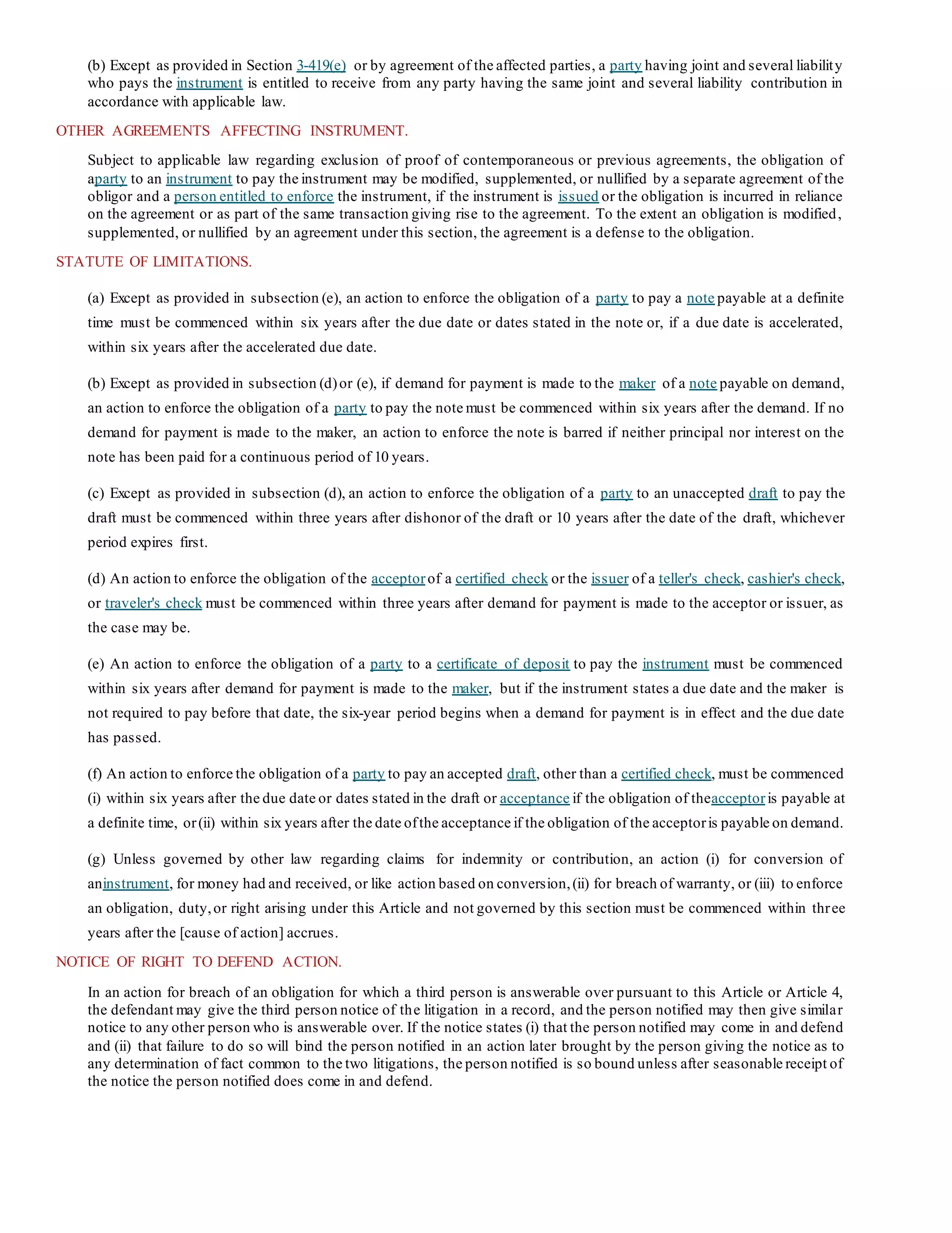 (b) Except as provided in Section 3-419(e) or by agreement of the affected parties, a party having joint and several liability
who pays the instrument is entitled to receive from any party having the same joint and several liability contribution in
accordance with applicable law.
OTHER AGREEMENTS AFFECTING INSTRUMENT.
Subject to applicable law regarding exclusion of proof of contemporaneous or previous agreements, the obligation of
aparty to an instrument to pay the instrument may be modified, supplemented, or nullified by a separate agreement of the
obligor and a person entitled to enforce the instrument, if the instrument is issued or the obligation is incurred in reliance
on the agreement or as part of the same transaction giving rise to the agreement. To the extent an obligation is modified,
supplemented, or nullified by an agreement under this section, the agreement is a defense to the obligation.
STATUTE OF LIMITATIONS.
(a) Except as provided in subsection (e), an action to enforce the obligation of a party to pay a note payable at a definite
time must be commenced within six years after the due date or dates stated in the note or, if a due date is accelerated,
within six years after the accelerated due date.
(b) Except as provided in subsection (d)or (e), if demand for payment is made to the maker of a note payable on demand,
an action to enforce the obligation of a party to pay the note must be commenced within six years after the demand. If no
demand for payment is made to the maker, an action to enforce the note is barred if neither principal nor interest on the
note has been paid for a continuous period of 10 years.
(c) Except as provided in subsection (d), an action to enforce the obligation of a party to an unaccepted draft to pay the
draft must be commenced within three years after dishonor of the draft or 10 years after the date of the draft, whichever
period expires first.
(d) An action to enforce the obligation of the acceptorof a certified check or the issuer of a teller's check, cashier's check,
or traveler's check must be commenced within three years after demand for payment is made to the acceptor or issuer, as
the case may be.
(e) An action to enforce the obligation of a party to a certificate of deposit to pay the instrument must be commenced
within six years after demand for payment is made to the maker, but if the instrument states a due date and the maker is
not required to pay before that date, the six-year period begins when a demand for payment is in effect and the due date
has passed.
(f) An action to enforce the obligation of a party to pay an accepted draft, other than a certified check, must be commenced
(i) within six years after the due date or dates stated in the draft or acceptance if the obligation of theacceptoris payable at
a definite time, or(ii) within six years after the date ofthe acceptance if the obligation of the acceptoris payable on demand.
(g) Unless governed by other law regarding claims for indemnity or contribution, an action (i) for conversion of
aninstrument, for money had and received, or like action based on conversion,(ii) for breach of warranty, or (iii) to enforce
an obligation, duty,or right arising under this Article and not governed by this section must be commenced within three
years after the [cause of action] accrues.
NOTICE OF RIGHT TO DEFEND ACTION.
In an action for breach of an obligation for which a third person is answerable over pursuant to this Article or Article 4,
the defendant may give the third person notice of the litigation in a record, and the person notified may then give similar
notice to any other person who is answerable over. If the notice states (i) that the person notified may come in and defend
and (ii) that failure to do so will bind the person notified in an action later brought by the person giving the notice as to
any determination of fact common to the two litigations, the person notified is so bound unless after seasonable receipt of
the notice the person notified does come in and defend.
 