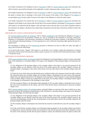 (a) If tender of payment of an obligation to pay an instrument is made to a person entitled to enforce the instrument, the
effect of tender is governed by principles of law applicable to tender of payment under a simple contract.
(b) If tender of payment of an obligation to pay an instrument is made to a person entitled to enforce the instrument and
the tender is refused, there is discharge, to the extent of the amount of the tender, of the obligation of an indorser or
accommodation party having a right of recourse with respect to the obligation to which the tender relates.
(c) If tender of payment of an amount due on an instrument is made to a person entitled to enforce the instrument, the
obligation of the obligor to pay interest after the due date on the amount tendered is discharged. If presentment is required
with respect to an instrument and the obligor is able and ready to pay on the due date at every place of payment stated in
the instrument, the obligor is deemed to have made tender of payment on the due date to the person entitled to enforce the
instrument.
DISCHARGE BY CANCELLATION OR RENUNCIATION.
(a) A person entitled to enforce an instrument, with or without consideration, may discharge the obligation of a party to
pay the instrument (i) by an intentional voluntary act, such as surrender of the instrument to the party, destruction,
mutilation, or cancellation of the instrument, cancellation or striking out of the party's signature, or the addition of words
to the instrument indicating discharge, or (ii) by agreeing not to sue or otherwise renouncing rights against the party by a
signed record.
(b) Cancellation or striking out of an indorsement pursuant to subsection (a) does not affect the status and rights of
aparty derived from the indorsement.
(c) As used in this section, "signed," with respect to a record that is not a writing, includes the attachment to or logical
association with the record of an electronic symbol, sound, or process to or with the record with the present intent to adopt
or accept the record.
DISCHARGE OF SECONDARY OBLIGORS.
(a) If a person entitled to enforce an instrument releases the obligation of a principal obligor in whole or in part, and another
party to the instrument is a secondary obligor with respect to the obligation of that principal obligor, the following rules
apply:
(1) Any obligations of the principal obligor to the secondary obligor with respect to any previous payment by the
secondary obligor are not affected. Unless the terms of the release preserve the secondary obligor's recourse, the
principal obligor is discharged, to the extent of the release, from any other duties to the secondary obligor under this
article.
(2) Unless the terms of the release provide that the person entitled to enforce the instrument retains the right to enforce
the instrument against the secondary obligor, the secondary obligor is discharged to the same extent as the principal
obligor from any unperformed portion of its obligation on the instrument. If the instrument is a check and the obligation
of the secondary obligor is based on an indorsement of the check, the secondary obligor is discharged without regard
to the language or circumstances of the discharge or other release.
(3) If the secondary obligor is not discharged under paragraph (2), the secondary obligor is discharged to the extent of
the value of the consideration for the release, and to the extent that the release would otherwise cause the secondary
obligor a loss.
(b) If a person entitled to enforce an instrument grants a principal obligor an extension of the time at which one or more
payments are due on the instrument and another party to the instrument is a secondary obligor with respect to the obligation
of that principal obligor, the following rules apply:
(1) Any obligations of the principal obligor to the secondary obligor with respect to any previous payment by the
secondary obligor are not affected. Unless the terms of the extension preserve the secondary obligor's recourse, the
extension correspondingly extends the time for performance of any other duties owed to the secondary obligor by the
principal obligor under this article.
(2) The secondary obligor is discharged to the extent that the extension would otherwise cause the secondary obligor a
loss.
(3) To the extent that the secondary obligor is not discharged under paragraph (2), the secondary obligor may perform
its obligations to a person entitled to enforce the instrument as if the time for payment had not been extended or, unless
the terms of the extension provide that the person entitled to enforce the instrument retains the right to enforce the
 