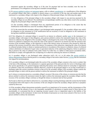 instrument against the secondary obligor as if the time for payment had not been extended, treat the time for
performance of its obligations as having been extended correspondingly.
(c) If a person entitled to enforce an instrument agrees, with or without consideration, to a modification of the obligation
of a principal obligor other than a complete or partial release or an extension of the due date and another party to the
instrument is a secondary obligor with respect to the obligation of that principal obligor, the following rules apply:
(1) Any obligations of the principal obligor to the secondary obligor with respect to any previous payment by the
secondary obligor are not affected. The modification correspondingly modifies any other duties owed to the secondary
obligor by the principal obligor under this article.
(2) The secondary obligor is discharged from any unperformed portion of its obligation to the extent that the
modification would otherwise cause the secondary obligor a loss.
(3) To the extent that the secondary obligor is not discharged under paragraph (2), the secondary obligor may satisfy
its obligation on the instrument as if the modification had not occurred, or treat its obligation on the instrument as
having been modified correspondingly.
(d) If the obligation of a principal obligor is secured by an interest in collateral, another party to the instrument is a
secondary obligor with respect to that obligation, and a person entitled to enforce the instrument impairs the value of the
interest in collateral, the obligation of the secondary obligor is discharged to the extent of the impairment. The value of an
interest in collateral is impaired to the extent the value of the interest is reduced to an amount less than the amount of the
recourse of the secondary obligor, or the reduction in value of the interest causes an increase in the amount by which the
amount of the recourse exceeds the value of the interest. For purposes of this subsection, impairing the value of an interest
in collateral includes failure to obtain or maintain perfection or recordation of the interest in collateral, release of collateral
without substitution of collateral of equal value or equivalent reduction of the underlying obligation, failure to perform a
duty to preserve the value of collateral owed, under Article 9 or other law, to a debtor or other person secondarily liable,
and failure to comply with applicable law in disposing of or otherwise enforcing the interest in collateral.
(e) A secondary obligor is not discharged under subsection (a)(3), (b), (c), or (d) unless the person entitled to
enforce theinstrument knows that the person is a secondary obligor or has notice under Section 3-419(c) that the instrument
was signed for accommodation.
(f) A secondary obligor is not discharged under this section if the secondary obligor consents to the event or conduct that
is the basis of the discharge, or the instrument or a separate agreement of the party provides for waiver of discharge under
this section specifically or by general language indicating that parties waive defenses based on suretyship or impairment
of collateral. Unless the circumstances indicate otherwise, consent by the principal obligor to an act that would lead to a
discharge under this section constitutes consent to that act by the secondary obligor if the secondary obligor controls the
principal obligor or deals with the person entitled to enforce the instrument on behalf of the principal obligor.
(g) A release or extension preserves a secondary obligor's recourse if the terms of the release or extension provide that the
person entitled to enforce the instrument retains the right to enforce the instrument against the secondary obligor; and the
recourse of the secondary obligor continues as though the release or extension had not been granted.
(h) Except as otherwise provided in subsection (i), a secondary obligor asserting discharge under this section has the burden
of persuasion both with respect to the occurrence of the acts alleged to harm the secondary obligor and loss or prejudice
caused by those acts.
(i) If the secondary obligor demonstrates prejudice caused by an impairment of its recourse, and the circumstances of the
case indicate that the amount of loss is not reasonably susceptible of calculation or requires proof of facts that are not
ascertainable, it is presumed that the act impairing recourse caused a loss or impairment equal to the liability of the
secondary obligor on the instrument. In that event, the burden of persuasion as to any lesser amount of the loss is on the
person entitled to enforce the instrument.
 