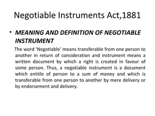 Negotiable Instruments Act,1881
• MEANING AND DEFINITION OF NEGOTIABLE
INSTRUMENT
The word ‘Negotiable’ means transferable from one person to
another in return of consideration and instrument means a
written document by which a right is created in favour of
some person. Thus, a negotiable instrument is a document
which entitle of person to a sum of money and which is
transferable from one person to another by mere delivery or
by endorsement and delivery.

 