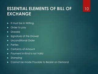 ESSENTIAL ELEMENTS OF BILL OF
EXCHANGE
 It must be in Writing.
 Order to pay
 Drawee
 Signature of the Drawer
 Unconditional Order
 Parties
 Certainty of Amount
 Payment in Kind is not Valid
 Stamping
 Cannot be made Payable to Bearer on Demand
10
 