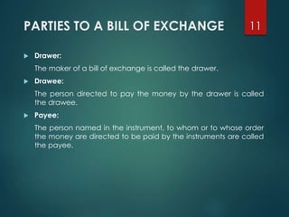 PARTIES TO A BILL OF EXCHANGE
 Drawer:
The maker of a bill of exchange is called the drawer.
 Drawee:
The person directed to pay the money by the drawer is called
the drawee.
 Payee:
The person named in the instrument, to whom or to whose order
the money are directed to be paid by the instruments are called
the payee.
11
 