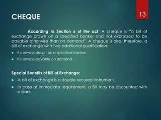 CHEQUE
According to Section 6 of the act, A cheque is “a bill of
exchange drawn on a specified banker and not expressed to be
payable otherwise than on demand”. A cheque is also, therefore, a
bill of exchange with two additional qualification:
 It is always drawn on a specified banker.
 It is always payable on demand.
Special Benefits of Bill of Exchange:
 A bill of exchange is a double secured instrument.
 In case of immediate requirement, a Bill may be discounted with
a bank.
13
 