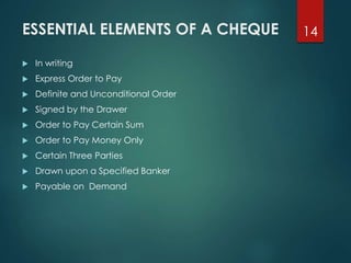 ESSENTIAL ELEMENTS OF A CHEQUE
 In writing
 Express Order to Pay
 Definite and Unconditional Order
 Signed by the Drawer
 Order to Pay Certain Sum
 Order to Pay Money Only
 Certain Three Parties
 Drawn upon a Specified Banker
 Payable on Demand
14
 