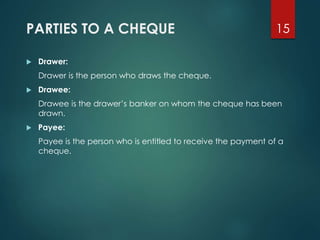 PARTIES TO A CHEQUE
 Drawer:
Drawer is the person who draws the cheque.
 Drawee:
Drawee is the drawer’s banker on whom the cheque has been
drawn.
 Payee:
Payee is the person who is entitled to receive the payment of a
cheque.
15
 
