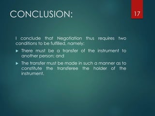 CONCLUSION:
I conclude that Negotiation thus requires two
conditions to be fulfilled, namely:
 There must be a transfer of the instrument to
another person; and
 The transfer must be made in such a manner as to
constitute the transferee the holder of the
instrument.
17
 