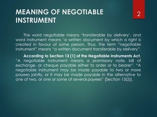 MEANING OF NEGOTIABLE
INSTRUMENT
The word negotiable means ‘transferable by delivery’, and
word instrument means ‘a written document by which a right is
created in favour of some person. Thus, the term “negotiable
instrument” means “a written document transferable by delivery”.
According to Section 13 (1) of the Negotiable Instruments Act,
“A negotiable instrument means a promissory note, bill of
exchange, or cheque payable either to order or to bearer”. “A
negotiable instrument may be made payable to two or more
payees jointly, or it may be made payable in the alternative to
one of two, or one or some of several payees” [Section 13(2)].
2
 