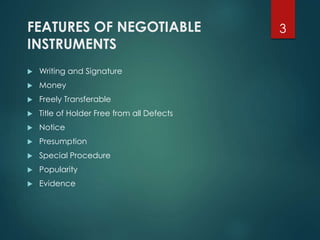 FEATURES OF NEGOTIABLE
INSTRUMENTS
 Writing and Signature
 Money
 Freely Transferable
 Title of Holder Free from all Defects
 Notice
 Presumption
 Special Procedure
 Popularity
 Evidence
3
 