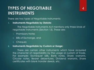 TYPES OF NEGOTIABLE
INSTRUMENTS
There are two types of Negotiable Instruments:
1. Instruments Negotiable by Statute:
The Negotiable Instruments Act mentions only three kinds of
negotiable instruments (Section 13). These are:
1. Promissory Notes
2. Bills of Exchange, and
3. Cheques
2. Instruments Negotiable by Custom or Usage:
There are certain other instruments which have acquired
the character of negotiability by the usage or custom of trade.
For example: Exchequer bills, Bank notes, Share warrants,
Circular notes, Bearer debentures, Dividend warrants, Share
certificates with blank transfer deeds, etc.
4
 