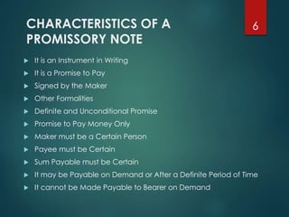 CHARACTERISTICS OF A
PROMISSORY NOTE
 It is an Instrument in Writing
 It is a Promise to Pay
 Signed by the Maker
 Other Formalities
 Definite and Unconditional Promise
 Promise to Pay Money Only
 Maker must be a Certain Person
 Payee must be Certain
 Sum Payable must be Certain
 It may be Payable on Demand or After a Definite Period of Time
 It cannot be Made Payable to Bearer on Demand
6
 