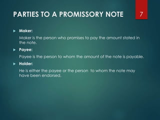 PARTIES TO A PROMISSORY NOTE
 Maker:
Maker is the person who promises to pay the amount stated in
the note.
 Payee:
Payee is the person to whom the amount of the note is payable.
 Holder:
He is either the payee or the person to whom the note may
have been endorsed.
7
 
