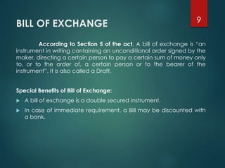 BILL OF EXCHANGE
According to Section 5 of the act, A bill of exchange is “an
instrument in writing containing an unconditional order signed by the
maker, directing a certain person to pay a certain sum of money only
to, or to the order of, a certain person or to the bearer of the
instrument”. It is also called a Draft.
Special Benefits of Bill of Exchange:
 A bill of exchange is a double secured instrument.
 In case of immediate requirement, a Bill may be discounted with
a bank.
9
 