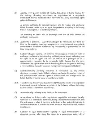 27. Agency every person capable of binding himself or of being bound, [by
the making, drawing, acceptance or negotiation of a negotiable
instrument, may so bind himself or be bound by a duly authorized agent
acting in his name.
A general authority to transact business and to receive and discharge
debts does not confer upon an agent the power of accepting or indorsing
bills of exchange so as to bind his principal.
An authority to draw bills of exchange does not of itself import an
authority to endorse.
27A. Authority of partners.--- A partner acting in the firm name may bind the
firm by the making, drawing, acceptance or :negotiation of a negotiable
instrument to the extent authorized by law relating to partnership for the
time being in force.
28. Liability of agent signing.---(l) Where a person signs a promissory note, of
exchange or cheque without adding to his signature words indicating that
he signs it as an agent for and on behalf of a principal or in a
representative character, he is personally liable thereon but the mere
addition to his signature of words describing him as an agent or as filling
a representative character does not exempt him from personal liability.
(2) Notwithstanding anything contained in sub-section (1), any person
signing a promissory note, bill of exchange or cheque for and on behalf of
the principal is not liable to a person who induces him to sign upon the
belief that the principal alone would be held liable.
28A. Transferor by delivery and transferee. (1) Where the holder of a negotiable
instrument payable to bearer negotiates it by delivery without indorsing
it, he is called a "transferor by delivery".
(2) A transferor by delivery is not liable on the instrument.
(3) A transferor by delivery who negotiates a negotiable instrument thereby
warrants to is immediate transferee, being a holder for consideration, that
the instrument is what it purports to be, that, he has a right to transfer it,
and that at the time of transfer he is not aware of any defect which renders
it valueless.
29. Liability of legal representative signing---A legal representative of a
deceased person who signs his name to a promissory note, bill of
 