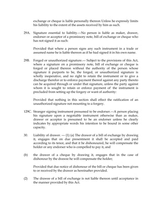 exchange or cheque is liable personally thereon Unless he expressly limits
his liability to the extent of the assets received by him as such.
29A. Signature essential to liability.---No person is liable as maker, drawer,
endorser or acceptor of a promissory note, bill of exchange or cheque who
has not signed it as such:
Provided that where a person signs any such instrument in a trade or
assumed name he is liable thereon as if he had signed it in his own name.
29B. Forged or unauthorized signature.--- Subject to the provisions of this Act,
where a signature on a promissory note, bill of exchange or cheque is
forged or placed thereon without the authority of the person whose
signature it purports to be, the forged, or unauthorized signature is
wholly inoperative, and no right to retain the instrument or to give a
discharge therefor or to enforce payment thereof against any party thereto
can be acquired through or under that signature, unless the party against
whom it is sought to retain or enforce payment of' the instrument is
precluded from setting up the forgery or want of authority:
Provided that nothing in this section shall effect the ratification of an
unauthorized signature not mounting to a forgery.
129C. Stranger signing instrument presumed to be endorser.---A person placing
his signature upon a negotiable instrument otherwise than as maker,
drawer or acceptor is presumed to be an endorser unless he clearly
indicates by appropriate words his intention to be bound in some other
capacity.
30. Liability of drawer. --- (1) (a) The drawer of a bill of exchange by drawing
it, engages that on due presentment it shall be accepted and paid
according to its tenor, and that it be dishonoured, he will compensate the
holder or any endorser who is compelled to pay it, and
(b) the drawer of a cheque by drawing it, engages that in the case of
dishonour by the drawee he will compensate the holder;
Provided that due notice of dishonour of the bill or cheque has been given
to or received by the drawer as hereinafter provided.
(2) The drawee of a bill of exchange is not liable thereon until acceptance in
the manner provided by this Act.
 