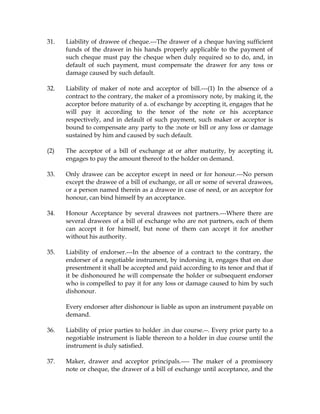31. Liability of drawee of cheque.---The drawer of a cheque having sufficient
funds of the drawer in his hands properly applicable to the payment of
such cheque must pay the cheque when duly required so to do, and, in
default of such payment, must compensate the drawer for any toss or
damage caused by such default.
32. Liability of maker of note and acceptor of bill.---(1) In the absence of a
contract to the contrary, the maker of a promissory note, by making it, the
acceptor before maturity of a. of exchange by accepting it, engages that he
will pay it according to the tenor of the note or his acceptance
respectively, and in default of such payment, such maker or acceptor is
bound to compensate any party to the :note or bill or any loss or damage
sustained by him and caused by such default.
(2) The acceptor of a bill of exchange at or after maturity, by accepting it,
engages to pay the amount thereof to the holder on demand.
33. Only drawee can be acceptor except in need or for honour.---No person
except the drawee of a bill of exchange, or all or some of several drawees,
or a person named therein as a drawee in case of need, or an acceptor for
honour, can bind himself by an acceptance.
34. Honour Acceptance by several drawees not partners.---Where there are
several drawees of a bill of exchange who are not partners, each of them
can accept it for himself, but none of them can accept it for another
without his authority.
35. Liability of endorser.---In the absence of a contract to the contrary, the
endorser of a negotiable instrument, by indorsing it, engages that on due
presentment it shall be accepted and paid according to its tenor and that if
it be dishonoured he will compensate the holder or subsequent endorser
who is compelled to pay it for any loss or damage caused to him by such
dishonour.
Every endorser after dishonour is liable as upon an instrument payable on
demand.
36. Liability of prior parties to holder .in due course.--. Every prior party to a
negotiable instrument is liable thereon to a holder in due course until the
instrument is duly satisfied.
37. Maker, drawer and acceptor principals.---- The maker of a promissory
note or cheque, the drawer of a bill of exchange until acceptance, and the
 