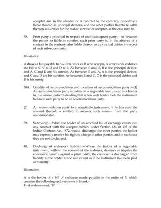 acceptor are, in the absence or a contract to the contrary, respectively
liable thereon as principal debtors, and the other parties thereto re liable
thereon as sureties for the maker, drawer or acceptor, as the case may be.
38. Prior party a principal in respect of each subsequent party.---As between
the parties so liable as sureties, such prior party is, in the absence of a
contract to the contrary, also liable thereon as a principal debtor in respect
of each subsequent arty.
Illustration
A draws a bill payable to his own order of B who accepts, A afterwards endorses
the bill to C, C to D and D to E. As between E and, B, B is the principal debtor,
and A, C and D are his sureties. As between E and A, A is the principal debtor,
and C and D are his sureties. As between E and C, C is the principal debtor and
D is his surety.
38A. Liability of accommodation and position of accommodation party.---(1)
An accommodation party is liable on a negotiable instrument to a holder
in due course, notwithstanding that when such holder took the instrument
he knew such party to be an accommodation party.
(2) An accommodation party to a negotiable instrument, if he has paid the
amount thereof, is entitled to recover such amount from the party
accommodated.
39. Suretyship.---When the holder of an accepted bill of exchange enters into
any contract with the acceptor which, under Section 134 or 135 of the
Indian Contract Act, 1872, would discharge, the other parties, the holder
may expressly reserve his right to charge in other parties, and in such case
they are not discharged.
40. Discharge of endorser's liability.---Where the holder of a negotiable
instrument, without the consent of the endorser, destroys or impairs the
endorser's remedy against a prior party, the endorser is discharged from
liability to the holder to the safe extent as if the instrument had been paid
at maturity.
Illustration
A is the holder of a bill of exchange made payable to the order of B, which
contains the following endorsements in blank--
First endorsement, "B"
 