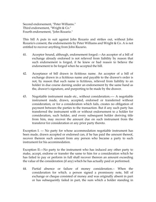 Second endorsement, "Peter Williams."
Third endorsement, "Wright & Co."
Fourth endorsement, "John Rozario."
This bill A puts in suit against John Rozario and strikes out, without John
Rozario's consent, the endorsements by Peter Williams and Wright & Co. A is not
entitled to recover anything from John Razario.
41. Acceptor bound, although, endorsement forged.---An acceptor of a bill of
exchange already endorsed is not relieved from liability by reason that
such endorsement is forged, if he knew or had reason to believe the
endorsement to be forged when he accepted the bill.
42. Acceptance of bill drawn in fictitious name. An acceptor of a bill of
exchange drawn in a fictitious name and payable to the drawer's order is
not, by reason that such name is fictitious, relieved from liability to an
holder in due course darning under an endorsement by the same hand as
the, drawer's signature, and purporting to be made by the drawer.
43. Negotiable instrument made etc., without consideration.---- A negotiable
instrument made, drawn, accepted, endorsed or transferred without
consideration, or for a consideration which fails, creates no obligation of
payment between the parties to the transaction. But if any such party has
transferred the instrument with or without endorsement to a holder for
consideration, such holder, and every subsequent holder deriving title
from him, may recover the amount due on such instrument from the
transferor for consideration or any prior party thereto.
Exception I. --- No party for whose accommodation negotiable instrument has
been made, drawn accepted or endorsed can, if he has paid the amount thereof,
recover thereon such amount from any person who became a party to such
instrument for his accommodation.
Exception II.---No party to the instrument who has induced any other party to
make, accept, endorse or transfer the same to him for a consideration which he
has failed to pay or perform in full shall recover thereon an amount exceeding
the value of the consideration (if any) which he has actually paid or performed.
44. Partial absence or failure of money consideration.-- When the
consideration for which. a person signed a promissory note, bill of
exchange or cheque consisted of money and was originally absent in part
or has subsequently failed in part, the sum which a holder standing in
 