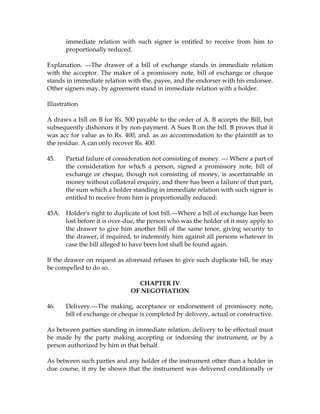 immediate relation with such signer is entitled to receive from him to
proportionally reduced.
Explanation. ---The drawer of a bill of exchange stands in immediate relation
with the acceptor. The maker of a promissory note, bill of exchange or cheque
stands in immediate relation with the, payee, and the endorser with his endorsee.
Other signers may. by agreement stand in immediate relation with a holder.
Illustration
A draws a bill on B for Rs. 500 payable to the order of A. B accepts the Bill, but
subsequently dishonors it by non-payment. A Sues B on the bill. B proves that it
was acc for value as to Rs. 400, and. as an accommodation to the plaintiff as to
the residue. A can only recover Rs. 400.
45. Partial failure of consideration not consisting of money. --- Where a part of
the consideration for which a person, signed a promissory note, bill of
exchange or cheque, though not consisting of money, is ascertainable in
money without collateral enquiry, and there has been a failure of that part,
the sum which a holder standing in immediate relation with such signer is
entitled to receive from him is proportionally reduced:
45A. Holder's right to duplicate of lost bill.---Where a bill of exchange has been
lost before it is over-due, the person who was the holder of it may apply to
the drawer to give him another bill of the same tenor, giving security to
the drawer, if required, to indemnify him against all persons whatever in
case the bill alleged to have been lost shall be found again.
If the drawer on request as aforesaid refuses to give such duplicate bill, he may
be compelled to do so.
CHAPTER IV
OF NEGOTIATION
46. Delivery.---The making, acceptance or endorsement of promissory note,
bill of exchange or cheque is completed by delivery, actual or constructive.
As between parties standing in immediate relation, delivery to be effectual must
be made by the party making accepting or indorsing the instrument, or by a
person authorized by him in that behalf.
As between such parties and any holder of the instrument other than a holder in
due course, it my be shown that the instrument was delivered conditionally or
 