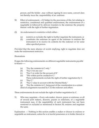 person; and the holder ..may without signing hi own name, convert does
not thereby incur the. responsibility of an. endorser.
50. Effect of endorsement.---(1) Subject to the provisions of this Act relating to
restrictive, conditional and qualified endorsement, the endorsement of a
negotiable in followed by delivery transfers to the endorsee the property
therein' with the right of further negotiation.
(2) An endorsement is restrictive which either--
(a) restricts or excludes the right to further negotiate the instrument, or
(b) constitutes the endorsee an agent of the endorser to endorse the
instrument or to receive its contents for the endorser or for some
other specified person.
Provided that the mere absence of words implying, right to negotiate does not
make the endorsement restrictive.
Illustrations
B signs the following endorsements on different negotiable instruments payable
to bearer-----
(a) "Pay the contents to C only."
(b) "Pay C for any use."
(c) "Pay C or order for the account of B."
(d) "The within just be credited to C."
These endorsements exclude the right of further negotiation by C.
(e) "Pay C."
(f) "Pay C value in account with the Oriental Bank."
(g) "Pay the contents to C, being part of the consideration in a certain
deed of assignment executed by C to the endorser and others.
These endorsements do not exclude the right of further negotiation by C.
51. Who may negotiate.---Every sole-maker, drawer, payee or endorsee, or all
of several joint makers, drawers, payees or endorsees, of a negotiable
instrument may, if the negotiability of such instrument has not been
restricted or excluded as mentioned in Section 50, endorse and negotiate
the same.
Explanation. --- Nothing in this section enables a maker or drawer to endorse or
negotiable an instrument, unless he is in lawful possession or is holder thereof or
 
