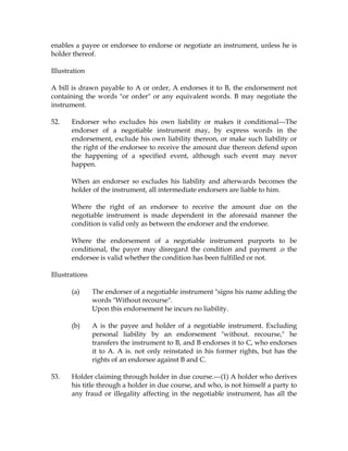 enables a payee or endorsee to endorse or negotiate an instrument, unless he is
holder thereof.
Illustration
A bill is drawn payable to A or order, A endorses it to B, the endorsement not
containing the words "or order" or any equivalent words. B may negotiate the
instrument.
52. Endorser who excludes his own liability or makes it conditional---The
endorser of a negotiable instrument may, by express words in the
endorsement, exclude his own liability thereon, or make such liability or
the right of the endorsee to receive the amount due thereon defend upon
the happening of a specified event, although such event may never
happen.
When an endorser so excludes his liability and afterwards becomes the
holder of the instrument, all intermediate endorsers are liable to him.
Where the right of an endorsee to receive the amount due on the
negotiable instrument is made dependent in the aforesaid manner the
condition is valid only as between the endorser and the endorsee.
Where the endorsement of a negotiable instrument purports to be
conditional, the payer may disregard the condition and payment .o the
endorsee is valid whether the condition has been fulfilled or not.
Illustrations
(a) The endorser of a negotiable instrument "signs his name adding the
words "Without recourse".
Upon this endorsement he incurs no liability.
(b) A is the payee and holder of a negotiable instrument. Excluding
personal liability by an endorsement "without. recourse," he
transfers the instrument to B, and B endorses it to C, who endorses
it to A. A is. not only reinstated in his former rights, but has the
rights of an endorsee against B and C.
53. Holder claiming through holder in due course.---(1) A holder who derives
his title through a holder in due course, and who, is not himself a party to
any fraud or illegality affecting in the negotiable instrument, has all the
 