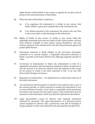 rights therein of that holder in due course as regards the acceptor and all
parties to the instrument prior to that holder.
(2) Where the title of the holder is defective.--
(a) if he negotiates the instrument to a holder in due course,, that
holder obtains a good and complete title to the instrument; and
(b) if he obtains payment of the instrument, the person who says him
in due course gets a valid discharge for the instrument.
53A. Rights of holder in due course.---A holder in due course holds the
negotiable instrument free from any defect of title of prior parties, and free
from defences available to prior parties among themselves, and may
enforce, payment of the instrument for the full amount thereof against all
parties liable thereon.
54. Instrument endorsed in blank.--Subject to the provisions hereinafter
contained as to crossed cheques, a negotiable instrument endorsed in
blank is payable to the bearer thereof even although originally payable to
order.
55. Conversion of endorsement in blank into endorsement in full.---If a
negotiable instrument, after having been endorsed in blank, if endorsed in
full, the amount of it cannot be claimed from the endorser in full, except
by the person to whom it has been endorsed in full,' or by one who
derives title through such person.
56. Requisites of endorsement.--- (1) Negotiation by endorsement must be of
the entire instrument.
(2) An endorsement which purports to transfer to the endorsee only a part of
the amount payable, or which purports to transfer the instrument to two
or more endorsees severally, is not valid as a negotiable of the instrument;
but where such amount has been paid in part, a note to that effect may be
endorsed on the instrument, which may then be endorsed for the balance.
157. Legal representative cannot by delivery only negotiate instrument
endorsed by deceased.---The legal representative of a deceased person
cannot negotiate by delivery only a promissory note, bill of exchange or
cheque payable to order and endorsed by the deceased but not delivered.
 