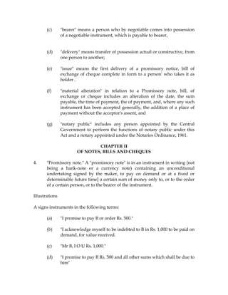 (c) "bearer" means a person who by negotiable comes into possession
of a negotiable instrument, which is payable to bearer,
(d) "delivery" means transfer of possession actual or constructive, from
one person to another;
(e) "issue" means the first delivery of a promissory notice, bill of
exchange of cheque complete in form to a person' who takes it as
holder .
(f) "material alteration" in relation to a Promissory note, bill, of
exchange or cheque includes an alteration of the date, the sum
payable, the time of payment, the of payment, and, where any such
instrument has been accepted generally, the addition of a place of
payment without the acceptor's assent, and
(g) "notary public" includes any person appointed by the Central
Government to perform the functions of notary public under this
Act and a notary appointed under the Notaries Ordinance, 1961.
CHAPTER II
OF NOTES, BILLS AND CHEQUES
4. "Promissory note." A "promissory note" is in an instrument in writing (not
being a bank-note or a currency note) containing an unconditional
undertaking signed by the maker, to pay on demand or at a fixed or
determinable future time] a certain sum of money only to, or to the order
of a certain person, or to the bearer of the instrument.
Illustrations
A signs instruments in the following terms:
(a) "I promise to pay B or order Rs. 500."
(b) "I acknowledge myself to be indebted to B in Rs. 1,000 to be paid on
demand, for value received.
(c) "Mr B, I O U Rs. 1,000."
(d) "I promise to pay B Rs. 500 and all other sums which shall be due to
him"
 