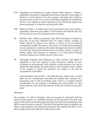 57A. Negotiation of instrument to party already liable thereon.--- Where a
negotiable instrument is negotiated back before authority to the maker or
drawer or a prior endorser or to the acceptor, such party may, subject to
the provisions of this Act, re-issue and further negotiate the instrument,
but he is not entitled to enforce payment of the instrument against any
intervening party to whom he was previously liable.
57B. Rights of holder.---A holder may receive payment in due course under a
negotiable instrument and further r in the manner provided by this Act;
he may also sue on such instrument in his own name.
58. Defective title.---When a promissory note, bill of exchange or cheque has
been lost or has been obtained from any maker, drawer, acceptor or
holder thereof by means of an offence or fraud, or for an unlawful
consideration, neither the person who finds or so obtains the instrument
nor any possessor or endorsee who claims through such person is entitled
to receive the amount due thereon from such maker, drawer, acceptor or
holder, unless such possessor or endorsee is, or some person through
whom he claims was, a holder thereof in due course.
59. Instrument acquired, after dishonour or when overdue.- The holder of
negotiable in who has acquired it after dishonour, whether by non-
acceptance or non-payment, with n thereof, or after maturity, has only as
against the other parties, the rights thereon of his transferor and is subject
to the equities to which the transferor was subject at the time of
acquisition by such holder.
Accommodation note or bill --- Provided that any person who, in good
faith and for consideration, becoming the holder, after maturity of a
promissory note or bill of exchange made, drawn or accepted without
consideration for the purpose of enabling some party thereto to raise
money thereon, may recover the amount of the note or bill from any prior
party.
Illustration
The acceptor of a bill of exchange, when he accepted it, deposited with the
drawer certain goods as a collateral security for the payment of the bill, with
power to the drawer to sell the goods and apply the proceeds in discharge of the
bill if it were not paid at maturity. The bill not having been paid at maturity, the
drawer sold the goods and retained the proceeds, but endorsed the bill to A.A's
title is subject to the same objection as the drawer's title.
 