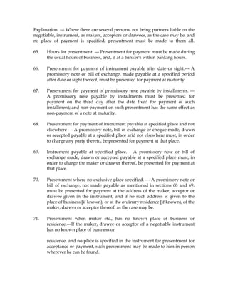 Explanation. --- Where there are several persons, not being partners liable on the
negotiable, instrument, as makers, acceptors or drawees, as the case may be, and
no place of payment is specified, presentment must be made to them all.
65. Hours for presentment. --- Presentment for payment must be made during
the usual hours of business, and, if at a banker's within banking hours.
66. Presentment for payment of instrument payable after date or sight.--- A
promissory note or bill of exchange, made payable at a specified period
after date or sight thereof, must be presented for payment at maturity.
67. Presentment for payment of promissory note payable by installments. ---
A promissory note payable by installments must be presented for
payment on the third day after the date fixed for payment of such
installment; and non-payment on such presentment has the same effect as
non-payment of a note at maturity.
68. Presentment for payment of instrument payable at specified place and not
elsewhere --- A promissory note, bill of exchange or cheque made, drawn
or accepted payable at a specified place arid not elsewhere must, in order
to charge any party thereto, be presented for payment at that place.
69. Instrument payable at specified place. - A promissory note or bill of
exchange made, drawn or accepted payable at a specified place must, in
order to charge the maker or drawer thereof, be presented for payment at
that place.
70. Presentment where no exclusive place specified. --- A promissory note or
bill of exchange, not made payable as mentioned in sections 68 and 69,
must be presented for payment at the address of the maker, acceptor or
drawee given in the instrument, and if no such address is given to the
place of business [if known), or at the ordinary residence [if known), of the
maker, drawer or acceptor thereof, as the case may be.
71. Presentment when maker etc., has no known place of business or
residence.---If the maker, drawee or acceptor of a negotiable instrument
has no known place of business or
residence, and no place is specified in the instrument for presentment for
acceptance or payment, such presentment may be made to him in person
wherever he can be found.
 