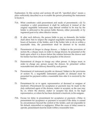 Explanation: In this section and sections 68 and 69, "specified place" means a
place sufficiently described so as to enable the person presenting the instrument
to locate it.
71A. What constitutes valid presentment and mode of presentment.---(1) To
constitute a valid presentment it shall be sufficient if instead of the
original negotiable instrument copy thereof certified to be true by the
holder is delivered to the person liable thereon, either personally or by
registered post or by other effective means.
(2) If, after such delivery, the person liable to pay so demands, the holder
shall allow him to inspect the original negotiable instrument during the
hours of business of the holder, and if the holder fails to do so within a
reasonable time, the presentment shall be deemed to be invalid.
72. Presentment of cheque to charge drawer. --- Subject to the provisions of
section 84, a cheque must, in order to charge drawer, be presented at the
bank upon which it is drawn before the relation between the drawer and
his banker has been altered to the prejudice of the drawer.
73. Presentment of cheque to charge any other person. A cheque must, in
order to charge any person except the drawer, be presented within
reasonable time after delivery thereof by such person.
74. Presentment of instrument payable on demand. Subject to the provisions
of section 31, a negotiable instrument payable on demand must be
presented for payment within a reasonable time after it is received by the
holder.
75. Presentment by or to agent, representative of deceased or assignee of
insolvent.--Presentment for acceptance or payment may be made to the
duly authorized agent of the drawee, maker or acceptor, as the case may
be, or, where the drawee, maker or acceptor has died, to his legal
representative, or where he has been declared a insolvent, to his assignee.
75A. Excuse for delay in presentment for acceptance or payment.---Delay in
presentment for acceptance or payment is excused if the delay is caused
by circumstances beyond the control of the holder, and not imputable to
his default, misconduct or negligence. When the cause of delay ceases to
operate, presentment must be made within a reasonable time.
 