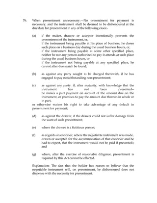 76. When presentment unnecessary.---No presentment for payment is
necessary, and the instrument shall be deemed to be dishonoured at the
due date for presentment in any of the following cases:-
(a) if the maker, drawee or acceptor intentionally prevents the
presentment of the instrument, or,
if the instrument being payable at his place of business, he closes
such place on a business day during the usual business hours, or,
if the instrument being payable at some other specified place,
neither he nor any person authorized to pay it attends at such place
during the usual business hours, or
if the instrument not being payable at any specified place, he
cannot after due search be found;
(b) as against any party sought to be charged therewith, if he has
engaged to pay notwithstanding non-presentment;
(c) as against any party. if, after maturity, with knowledge that the
instrument has not been presented--
he makes a part payment on account of the amount due on the
instrument, or promises to pay the amount due thereon in whole or
in part,
or otherwise waives his right to take advantage of any default in
presentment for payment;
(d) as against the drawer, if the drawer could not suffer damage from
the want of such presentment;
(e) where the drawee is a fictitious person;
(f) as regards an endorser, where the negotiable instrument was made,
drawn or accepted for the accommodation of that endorser and he
had to expect, that the instrument would not be paid if presented:;
and
(g) where, after the exercise of reasonable diligence, presentment is
required by this Act cannot be effected.
Explanation: The fact that the holder has reason to believe that the
negotiable instrument will, on presentment, be dishonoured does not
dispense with the necessity for presentment.
 