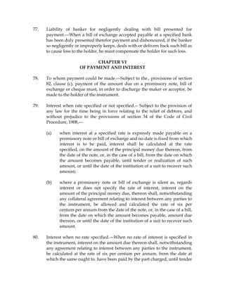 77. Liability of banker for negligently dealing with bill presented for
payment.---When a bill of exchange accepted payable at a specified bank
has been duly presented therefor payment and dishonoured, if the banker
so negligently or improperly keeps, deals with or delivers back such bill as
to cause loss to the holder, he must compensate the holder for such loss.
CHAPTER VI
OF PAYMENT AND INTEREST
78. To whom payment could be made.---Subject to the., provisions of section
82, clause (c), payment of the amount due on a promissory note, bill of
exchange or cheque must, in order to discharge the maker or acceptor, be
made to the holder of the instrument.
79. Interest when rate specified or not specified.-- Subject to the provision of
any law for the time being in force relating to the relief of debtors, and
without prejudice to the provisions of section 34 of the Code of Civil
Procedure, 1908,---
(a) when interest at a specified rate is expressly made payable on a
promissory note or bill of exchange and no date is fixed from which
interest is to be paid, interest shall be calculated at the rate
specified, on the amount of the principal money due thereon, from
the date of the note, or, in the case of a bill, from the date on which
the amount becomes payable, until tender or realization of such
amount, or until the date of the institution of a suit to recover such
amount;
(b) where a promissory note or bill of exchange is silent as, regards
interest or does not specify the rate of interest, interest on the
amount of the principal money due, thereon shall, notwithstanding
any collateral agreement relating to interest between any parties to
the instrument, be allowed and calculated the rate of six per
centum per annum from the date of the note, or, in the case of a bill,
from the date on which the amount becomes payable, amount due
thereon, or until the date of the institution of a suit to recover such
amount.
80. Interest when no rate specified.---When no rate of interest is specified in
the instrument, interest on the amount due thereon shall, notwithstanding
any agreement relating to interest between any parties to the instrument,
be calculated at the rate of six per centum per annum, from the date at
which the same ought to. have been paid by the part charged, until tender
 