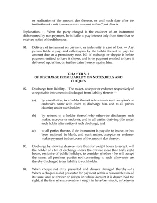or realization of the amount due thereon, or until such date after the
institution of a suit to recover such amount as the Court directs.
Explanation. --- When the party charged is the endorser of an instrument
dishonoured by non-payment, he is liable to pay interest only from time that he
receives notice of the dishonour.
81. Delivery of instrument on payment, or indemnity in case of loss. --- Any
person liable to pay, and called upon by the holder thereof to pay, the
amount due on a promissory note, bill of exchange or cheque is before
payment entitled to have it shown, and is on payment entitled to have it
delivered up, to him, or, further claim thereon against him.
CHAPTER VII
OF DISCHARGE FROM LIABILITY ON NOTES, BILLS AND
CHEQUES
82. Discharge from liability.---The maker, acceptor or endorser respectively of
a negotiable instrument is discharged from liability thereon----
(a) by cancellation; to a holder thereof who cancels such acceptor's or
endorser's name with intent to discharge him, and to all parties
claiming under such holder;
(b) by release; to a holder thereof who otherwise discharges such
maker, acceptor or endorser, and to all parties deriving title under
such holder after notice of such discharge; and
(c) to all parties thereto, if the instrument is payable to bearer, or has
been endorsed in blank, and such maker, acceptor or endorser
makes payment in due course of the amount due thereon.
83. Discharge by allowing drawee more than forty-eight hours to accept. ---If
the holder of a bill of exchange allows the drawee more than forty eight
hours, exclusive of public holidays, to consider whether - he will accept
the same, all previous parties not consenting to such allowance are
thereby discharged from liability to such holder.
84. When cheque not duly presented and drawer damaged thereby.---(1)
Where a cheques is not presented for payment within a reasonable time of
its issue, and he drawer or person on whose account it is drawn had the
right, at the time when presentment ought to have been made, as between
 
