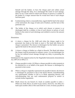 himself and the banker, to have the cheque paid and suffers actual
damage through the delay, he is discharged the extent of such damage,
that is to say, to the extent to which such drawer or person is a creditor of
the banker to a larger amount than he would have been if such cheque
had been paid.
(2) In determining what is a reasonable time, regard shall be had to the nature
of the instrument, the usage of trade and of bankers, and the facts of the
particular case.
(3) The holder of the cheque as to which such drawer or person is so
discharged shall be a creditor, in lieu of such drawer or person, of such
banker to the extent of such discharge and entitled to recover the amount
from him.
Illustrations
(a) A draws a cheque for Rs. 1,000 and when the cheque ought to be
presented, has funds at the bank to meet it. The bank fails before the
cheque is presented. The drawer is discharged, but the holder can prove
against the bank for the amount of the cheque.
(b) A draws a cheque at Sialkot on a Bank in Karachi. The Bank fails before
the cheque could be presented in ordinary course. A is not discharged, for
he has not suffered actual damage through any delay in presenting the
cheque.
Substituted for the original section by the Negotiable Instruments (Amendment)
Act, 1897 (VI of 1897), S. 3.
85. Cheque payable to order. (1) Where a cheque payable to order purports to
be endorsed by or on behalf of the payee, the drawee is discharged by
payment in due course.
(2) Where a cheque is originally expressed to be payable to bearer, the drawee
is discharged by payment in due to the bearer thereof, notwithstanding
any endorsement whether in full or in blank appearing thereon, and
notwithstanding that any such endorsement purports to restrict or
exclude further negotiation.
85A. Drafts drawn by one branch of a bank on another payable to order.---
Where any draft, that is, an order to pay money, drawn by. one office of a
bank upon another office of the same bank for a sum, of money payable to
 