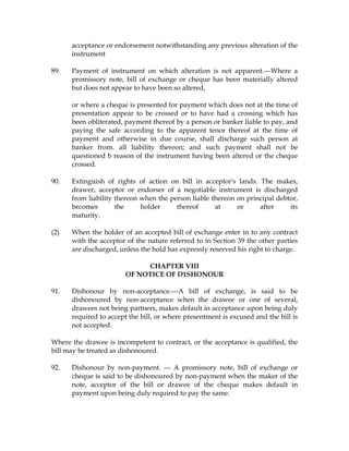 acceptance or endorsement notwithstanding any previous alteration of the
instrument
89. Payment of instrument on which alteration is not apparent.---Where a
promissory note, bill of exchange or cheque has been materially altered
but does not appear to have been so altered,
or where a cheque is presented for payment which does not at the time of
presentation appear to be crossed or to have had a crossing which has
been obliterated, payment thereof by a person or banker liable to pay, and
paying the safe according to the apparent tenor thereof at the time of
payment and otherwise in due course, shall discharge such person at
banker from. all liability thereon; and such payment shall not be
questioned b reason of the instrument having been altered or the cheque
crossed.
90. Extinguish of rights of action on bill in acceptor's lands. The makes,
drawer, acceptor or endorser of a negotiable instrument is discharged
from liability thereon when the person liable thereon on principal debtor,
becomes the holder thereof at or after its
maturity.
(2) When the holder of an accepted bill of exchange enter in to any contract
with the acceptor of the nature referred to in Section 39 the other parties
are discharged, unless the hold has expressly reserved his right to charge.
CHAPTER VIII
OF NOTICE OF D1SHONOUR
91. Dishonour by non-acceptance.---A bill of exchange, is said to be
dishonoured by non-acceptance when the drawee or one of several,
drawees not being partners, makes default in acceptance upon being duly
required to accept the bill, or where presentment is excused and the bill is
not accepted.
Where the drawee is incompetent to contract, or the acceptance is qualified, the
bill may be treated as dishonoured.
92. Dishonour by non-payment. --- A promissory note, bill of exchange or
cheque is said to be dishonoured by non-payment when the maker of the
note, acceptor of the bill or drawee of the cheque makes default in
payment upon being duly required to pay the same.
 