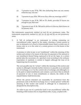 (e) "I promise to pay B Rs. 500, first deducting there out any money
which he may owe me."
(f) "I promise to pay B Rs. 500 seven days after my marriage with C."
(g) "I promise to pay B Rs. 500 on D's death, provided D leaves me
enough to pay that sum."
(h) "I promise to pay B. Rs. 500 and to deliver to him my black horse on
1st January next.
The instruments respectively marked (a) and (b) are promissory notes. The
instruments respectively marked (c), (d), (e), (f), (g) and (h) are not promissory
notes.
5. A "bill of exchange" is an instrument in writing containing an
unconditional order, signed by the maker, directing a certain person to
pay on demand or at a fixed or determinable future time] a certain sum of
money only to, or to the order of, a certain person or to the bearer of the
instrument.
A promise or order to pay is not "conditional," within the meaning of this
section and section 4, by reason of the time for payment of the amount or
any installment thereof being expressed to be on the lapse of a certain
period after the occurrence of a specified event according to the ordinary
expectation of mankind, is certain to happen although the time of its
happening may be uncertain.
The sum payable may be "certain" within the meaning of this section and
section 4, although it includes further interest or is payable at an indicated
rate of exchange, or is 5 at the current rate of exchange, and although it is
to be paid in stated installments and contains a provision that on default
of payment of one or more installments or interest, the whole or the
unpaid balance shall become due.
Where the person intended can reasonably be ascertained from the
promissory note or the bill of exchange, he is a "certain person" within the
meaning of this section and section 4, although he is misnamed or
designated by description only.
An order to pay out of a particular fund is not unconditional within the
meaning of this section; but an unqualified order, to pay, coupled with:-
 