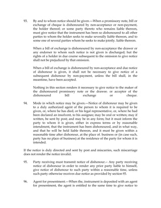93. By and to whom notice should be given.---When a promissory note, bill or
exchange of cheque is dishonoured by non-acceptance or non-payment,
the holder thereof; or some party thereto who remains liable thereon,
must give notice that the instrument has been so dishonoured to all other
parties to whom the holder seeks to make severally liable thereon, and to
some one of several parties whom he seeks to make jointly. liable thereon.
When a bill of exchange is dishonoured by non-acceptance the drawer or
any endorser to whom such notice is not given is discharged; hut the
rights of a holder in due course subsequent to the omission to give notice
shall not be prejudiced by that omission.
When a bill of exchange is dishonoured by non-acceptance and due notice
of dishonour is given, it shall not be necessary to give notice of a
subsequent dishonour by non-payment, unless the bill shall, in the
meantime, have been accepted.
Nothing in this section renders it necessary to give notice to the maker of
the dishonoured promissory note or the drawee. or acceptor of the
dishonoured bill exchange or cheque.
94. Mode in which notice may be given.---Notice of dishonour may be given
to a duly authorized agent of the person to whom it is required to be
given, or, where he has died, or his legal representative, or, where he had
been declared an insolvent, to his assignee; may be oral or written; may if
written, be sent by post; and may be in any form; but it must inform the
party to whom it is given, either in express terms or by reasonable
intendment, that the instrument has been dishonoured, and in what way,
and that he will be held liable thereon, and it must be given within a
reasonable time after dishonour, at the place of. business or (in case such,
party has no place of business) at the residence of the party for whom it is
intended.
If the notice is duly directed and sent by post and miscarries, such miscarriage
does not render the notice invalid.
95. Party receiving must transmit notice of dishonour.-- Any party receiving
notice of dishonour in order to render any prior party liable to himself,
give notice of dishonour to such party within a reasonable time, unless
such party otherwise receives due notice as provided by section 93.
96. Agent for presentment.---When the, instrument is deposited with an agent
for presentment, the agent is entitled to the same time to give notice to
 
