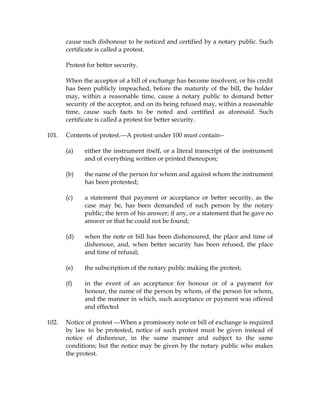 cause such dishonour to be noticed and certified by a notary public. Such
certificate is called a protest.
Protest for better security.
When the acceptor of a bill of exchange has become insolvent, or his credit
has been publicly impeached, before the maturity of the bill, the holder
may, within a reasonable time, cause a notary public to demand better
security of the acceptor, and on its being refused may, within a reasonable
time, cause such facts to be noted and certified as aforesaid. Such
certificate is called a protest for better security.
101. Contents of protest.---A protest under 100 must contain--
(a) either the instrument itself, or a literal transcript of the instrument
and of everything written or printed thereupon;
(b) the name of the person for whom and against whom the instrument
has been protested;
(c) a statement that payment or acceptance or better security, as the
case may be, has been demanded of such person by the notary
public; the term of his answer; if any, or a statement that he gave no
answer or that he could not be found;
(d) when the note or bill has been dishonoured, the place and time of
dishonour, and, when better security has been refused, the place
and time of refusal;
(e) the subscription of the notary public making the protest;
(f) in the event of an acceptance for honour or of a payment for
honour, the name of the person by whom, of the person for whom,
and the manner in which, such acceptance or payment was offered
and effected
102. Notice of protest ---When a promissory note or bill of exchange is required
by law to be protested, notice of such protest must be given instead of
notice of dishonour, in the same manner and subject to the same
conditions; but the notice may be given by the notary public who makes
the protest.
 