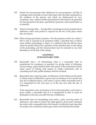 103. Protest for non-payment after dishonour by non-acceptance: All bills of
exchange drawn payable at some other place than the place mentioned as
the residence of the drawer, and which are dishonoured by non-
acceptance, may, without further presentment to the drawee, be protested
for non-payment in the place. specified for payment, unless paid before or
at maturity.
104. Protest of foreign bills.--- Foreign bills of exchange must be protested from
dishonour when such protest is required by the law of the place where
they are drawn.
104A. When noting equivalent to protest.---For the purposes of this Act, where a
bill or note is required to be protested within a specified time or before
some further proceedings is taken, it is sufficient that the bill has been
noted for protest before the expiration of the specified time or the taking
of the proceeding; and the formal protest may be extended at any time
thereafter as of the date of the noting.
CHAPTER X
OF REASONABLE TIME
105. Reasonable time.--- In determining what is a reasonable time or
presentment for acceptance or payment, for giving notice of dishonour
and for noting, regard shall be had to the nature of the instrument and the
usual course of dealing with respect to similar instrument; and, in
calculating such time, public holidays shall be excluded.
106. Reasonable time of giving notice of dishonour.-If the holder and the party
to whom notice of dishonour is given carry on business or live (as the case
may be) in different places, such notice is given within reasonable time if
it is despatched by the next post or on the day next after the day of
dishonour.
If the said parties carry on business or live in the same place, such notice is
given within a reasonable time if it is despatched in time to reach its
destination on the day next after the day of dishonour
107. Reasonable time for transmitting such notice.- party receiving notice of
dishonour, who seeks to enforce his right against a prior party, transmits
the notice with a reasonable time if he transits it within the same time after
its receipt as he would have had to give notice if he had been the holder.
 