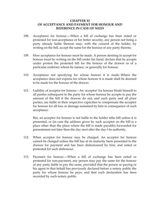 CHAPTER XI
OF ACCEPTANCE AND PAYMENT FOR HONOUR AND
REFERENCE IN CASE OF NEED
108. Acceptance for honour.---When a bill of exchange has been noted or
protested for non-acceptance or for better security, any person not being a
party already liable thereon may, with the consent of the holder, by
writing on the bill, accept the same for the honour of any party thereto;
109. How acceptance for honour must be made. A person desiring to accept for
honour must by writing on the bill under his hand, declare that he accepts
under protest the protested bill for the honour of the drawer or of a
particular endorser whom he names;' or generally for honour.
110. Acceptance not specifying for whose honour it is made.-Where the
acceptance does not express for whose honour it is made shall be deemed
to be made for the honour of the drawer.
111. Liability of acceptor for honour.--An 'acceptor' for honour binds himself to
all parties subsequent to the party for whose honour he accepts to pay the
amount of the bill if the drawee do not; and such party and all prior
parties, are liable in their respective capacities to compensate the acceptor
for honour for all loss or damage sustained by him in consequence of such
acceptance.
But, an acceptor for honour is not liable to the holder tithe bill unless it is
presented, or (in case the address given by such acceptor on the bill is a
place other than the place where the bill is made payable) forwarded for
presentment not later than the day next after the day f its authority.
112. When acceptor for honour may be charged. An acceptor for honour
cannot be charged unless the bill has at its maturity been presented to the
drawee for payment and has been dishonoured by him, and noted or
protested for such dishonour.
113. Payment for honour.---When a bill of exchange has been noted or
protested for non-payment, any person may pay the same for the honour
of any party liable to pay the same, provided that the person so paying or
his agent in that behalf has previously declared before a notary public the
party for whose honour he pays, and that such declaration has been
recorded by such notary public.
 