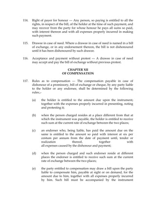 114. Right of payer for honour --- Any person, so paying is entitled to all the
rights, in respect of the bill, of the holder at the time of such payment, and
may recover from the party for whose honour he pays all sums so paid,
with interest thereon and with all expenses properly incurred in making
such payment.
115. Drawee in case of need. Where a drawee in case of need is named in a bill
of exchange, or in any endorsement thereon, the bill is not dishonoured
until it has been dishonoured by such drawee.
116. Acceptance and payment without protest --- A drawee in case of need
may accept and pay the bill of exchange without previous protest.
CHAPTER XII
OF COMPENSATION
117. Rules as to compensation --- The compensation payable in case of
dishonour of a promissory, bill of exchange or cheque, by any party liable
to the holder or any endorsee, shall be determined by the following
rules:,-
(a) the holder is entitled to the amount due upon the instrument;
together with the expenses properly incurred in presenting, noting
and protesting it;
(b) when the person charged resides at a place different from that at
which the instrument was payable, the holder is entitled to receive
such sum at the current rate of exchange between the two places;
(c) an endorser who, being liable, has paid the amount due on the
same is entitled to the amount so paid with interest at six per
centum per annum from the date of payment until, tender or
realization thereof, together with
all expenses caused by the dishonour and payment;
(d) when the person charged and such endorser reside at different
places the endorser is entitled to receive such sum at the current
rate of exchange between the two places;
(e) the party entitled to compensation may draw a bill upon the party
liable to compensate him, payable at sight or on demand, for the
amount due to him, together with all expenses properly incurred
by him. Such bill must be accompanied by the instrument
 