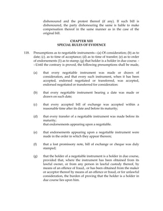 dishonoured and the protest thereof (if any). If such bill is
dishonoured, the party dishonouring the same is liable to make
compensation thereof in the same manner as in the case of the
original bill.
CHAPTER XIII
SPECIAL RULES OF EVIDENCE
118. Presumptions as to negotiable instruments---(a) Of consideration; (b) as to
date; (c). as to time of acceptance; (d) as to time of transfer; (e) as to order
of endorsements (1) as to stamp; (g) that holder is a holder in due course. -
--Until the contrary is proved, the following presumptions shall be made,
(a) that every negotiable instrument was made or drawn of
consideration, and that every such instrument, when it has been
accepted, endorsed negotiated or transferred, was accepted,
endorsed negotiated or transferred for consideration:
(b) that every negotiable instrument bearing a date was made or
drawn on such date;
(c) that every accepted bill of exchange was accepted within a
reasonable time after its date and before its maturity;
(d) that every transfer of a negotiable instrument was made before its
maturity;
that endorsements appearing upon a negotiable.
(e) that endorsements appearing upon a negotiable instrument were
made in the order in which they appear thereon;
(f) that a lost promissory note, bill of exchange or cheque was duly
stamped;
(g) that the holder of a negotiable instrument is a holder in due course,
provided that, where the instrument has been obtained from its
lawful owner, or from any person in lawful custody thereof, by
means of an offence of fraud,. or has been obtained from the maker
or acceptor thereof by means of an offence or fraud, or for unlawful
consideration, the burden of proving that the holder is a holder in
due course lies upon him.
 