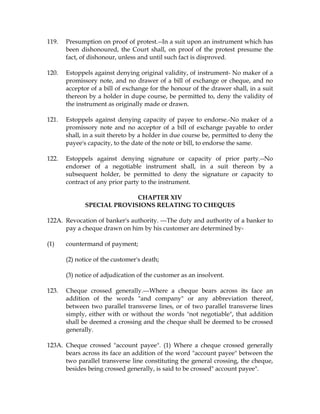 119. Presumption on proof of protest.--In a suit upon an instrument which has
been dishonoured, the Court shall, on proof of the protest presume the
fact, of dishonour, unless and until such fact is disproved.
120. Estoppels against denying original validity, of instrument- No maker of a
promissory note, and no drawer of a bill of exchange or cheque, and no
acceptor of a bill of exchange for the honour of the drawer shall, in a suit
thereon by a holder in dupe course, be permitted to, deny the validity of
the instrument as originally made or drawn.
121. Estoppels against denying capacity of payee to endorse.-No maker of a
promissory note and no acceptor of a bill of exchange payable to order
shall, in a suit thereto by a holder in due course be, permitted to deny the
payee's capacity, to the date of the note or bill, to endorse the same.
122. Estoppels against denying signature or capacity of prior party.--No
endorser of a negotiable instrument shall, in a suit thereon by a
subsequent holder, be permitted to deny the signature or capacity to
contract of any prior party to the instrument.
CHAPTER XIV
SPECIAL PROVISIONS RELATING TO CHEQUES
122A. Revocation of banker's authority. ---The duty and authority of a banker to
pay a cheque drawn on him by his customer are determined by-
(1) countermand of payment;
(2) notice of the customer's death;
(3) notice of adjudication of the customer as an insolvent.
123. Cheque crossed generally.---Where a cheque bears across its face an
addition of the words "and company" or any abbreviation thereof,
between two parallel transverse lines, or of two parallel transverse lines
simply, either with or without the words "not negotiable", that addition
shall be deemed a crossing and the cheque shall be deemed to be crossed
generally.
123A. Cheque crossed "account payee". (1) Where a cheque crossed generally
bears across its face an addition of the word "account payee" between the
two parallel transverse line constituting the general crossing, the cheque,
besides being crossed generally, is said to be crossed" account payee".
 