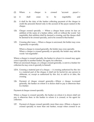 (2) Where a cheque is crossed "account payee"---
(a) it shall cease to be negotiable; and
(b) it shall be the duty of the banker collecting payment of the cheque to
credit the proceeds thereof only to the account of the payee named in the
cheque.
124. Cheque crossed specially. --- Where a cheque bears across its face an
addition of the name of a banker either, with or without the words "not
negotiable, that addition shall be deemed a crossing, and the cheque shall
be deemed to be crossed specially, and to be crossed to that banker.
125. Crossing after issue.--- Where a cheque is uncrossed, the holder may cross
it generally or specially.
Where a cheque is crossed generally, the holder may cross specially.
Where a cheque is crossed generally or specially the holder may add the
words "not negotiable".
Where a cheque is crossed specially, the banker to whom it is crossed may again
cross it specially to another banker, his agent, for collection.
When an uncrossed cheque, or a cheque crossed generally, is sent to a banker for
collection he may cross it specially to himself.
125A. Crossing a material part of a cheque. -- A crossing authorized by this Act
is a material part of the cheque; it shall not be lawful for any person to
obliterate, or, except as authorized by this Act, to add to or alter, the
crossing.
126. Payment of cheque crossed generally.---Where a cheque is-crossed
generally, the banker on whom it is drawn shall to pay it otherwise than
to a banker.
Payment of cheque crossed specially.
Where a cheque is crossed specially, the banker on whom it is drawn shall not
pay it otherwise than: to the banker to whom it is crossed, or his agent for
collection.
127. Payment of cheque crossed specially more than once.--Where a cheque is
crossed specially to more than one banker, except when crossed to an
 