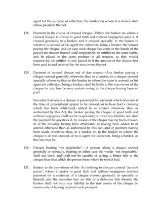 agent for the purpose of collection, the banker on whom it is drawn shall
refuse payment thereof.
128. Payment in the course of crossed cheque.--Where the banker on whom a
crossed cheque is drawn in good faith and without negligence pays it, if
crossed generally, to a banker, and if crossed specially, to the banker to
whom it is crossed or his agent for collection, being a banker, the banker
paying the cheque, and (in case such cheque has come to the hands of the
payee) the drawer thereof, shall respectively be entitled to the same rights,
and be placed in the same position in all respects, as they would
respectively be entitled to and placed in if the amount of the cheque had
been paid to and received by the true owner thereof.
129. Payment of crossed cheque out of due course.---Any banker paying a
cheque crossed generally otherwise than to a banker, or a cheque crossed
specially otherwise than to the banker to whom the same is crossed, or his
agent for collection, being a banker, shall be liable to the true owner of the
cheque for any loss he may sustain owing to the cheque having been so
paid.
Provided that where a cheque is presented for payment which does not at
the time of presentment appear to be crossed, or to have had a crossing
which has been obliterated, added to or altered otherwise than as
authorized by this Act, the banker paying the cheque in good faith and
without negligence shall not be responsible or incur any liability nor shall
the payment be questioned, by reason of the cheque having been crossed,
or of the crossing having been obliterated or having been added to or
altered otherwise than as authorized by this Act, and of payment having
been made otherwise than, to a banker or, to the banker to whom the
cheque is or was crossed, or to is agent for collection, being a banker, as
the case may be.
130. Cheque bearing "not negotiable".---A person taking a cheque crossed
generally or specially, bearing in either case the words "not negotiable,"
shall not have, and shall not be capable of giving, a better title to the
cheque than that which the person from whom he took it had.
131. Subject to the provisions of this Act relating to cheque crossed "account
payee", where a banker in good faith and without negligence receives
payment for a customer of a cheque crossed generally or specially to
himself, and the customer has. no title or a defective title thereto, the
banker shall not incur any liability to the true owner of the cheque by
reason only of having received such payment.
 