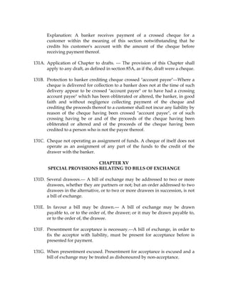 Explanation: A banker receives payment of a crossed cheque for a
customer within the meaning of this section notwithstanding that he
credits his customer's account with the amount of the cheque before
receiving payment thereof.
131A. Application of Chapter to drafts. --- The provision of this Chapter shall
apply to any draft, as defined in section 85A, as if the, draft were a cheque.
131B. Protection to banker crediting cheque crossed "account payee"---Where a
cheque is delivered for collection to a banker does not at the time of such
delivery appear to be crossed "account payee" or to have had a crossing
account payee" which has been obliterated or altered, the banker, in good
faith and without negligence collecting payment of the cheque and
crediting the proceeds thereof to a customer shall not incur any liability by
reason of the cheque having been crossed "account payee", or of such
crossing having be or and of the proceeds of the cheque having been
obliterated or altered and of the proceeds of the cheque having been
credited to a person who is not the payee thereof.
131C. Cheque not operating as assignment of funds. A cheque of itself does not
operate as an assignment of any part of the funds to the credit of the
drawer with the banker.
CHAPTER XV
SPECIAL PROVISIONS RELATING TO BILLS OF EXCHANGE
131D. Several drawees.--- A bill of exchange may be addressed to two or more
drawees, whether they are partners or not; but an order addressed to two
drawees in the alternative, or to two or more drawees in succession, is not
a bill of exchange.
131E. In favour a bill may be drawn.--- A bill of exchange may be drawn
payable to, or to the order of, the drawer; or it may be drawn payable to,
or to the order of, the drawee.
131F. Presentment for acceptance is necessary.---A bill of exchange, in order to
fix the acceptor with liability, must be present for acceptance before is
presented for payment.
131G. When presentment excused. Presentment for acceptance is excused and a
bill of exchange may be treated as dishonoured by non-acceptance.
 