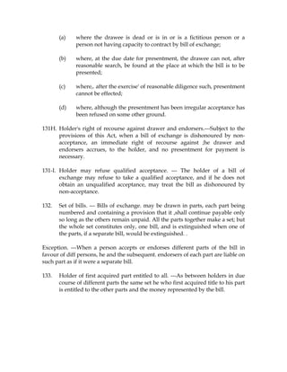(a) where the drawee is dead or is in or is a fictitious person or a
person not having capacity to contract by bill of exchange;
(b) where, at the due date for presentment, the drawee can not, after
reasonable search, be found at the place at which the bill is to be
presented;
(c) where,. after the exercise' of reasonable diligence such, presentment
cannot be effected;
(d) where, although the presentment has been irregular acceptance has
been refused on some other ground.
131H. Holder's right of recourse against drawer and endorsers.---Subject to the
provisions of this Act, when a bill of exchange is dishonoured by non-
acceptance, an immediate right of recourse against ;he drawer and
endorsers accrues, to the holder, and no presentment for payment is
necessary.
131-I. Holder may refuse qualified acceptance. --- The holder of a bill of
exchange may refuse to take a qualified acceptance, and if he does not
obtain an unqualified acceptance, may treat the bill as dishonoured by
non-acceptance.
132. Set of bills. --- Bills of exchange. may be drawn in parts, each part being
numbered and containing a provision that it ,shall continue payable only
so long as the others remain unpaid. All the parts together make a set; but
the whole set constitutes only, one bill, and is extinguished when one of
the parts, if a separate bill, would be extinguished. .
Exception. ---When a person accepts or endorses different parts of the bill in
favour of diff persons, he and the subsequent. endorsers of each part are liable on
such part as if it were a separate bill.
133. Holder of first acquired part entitled to all. ---As between holders in due
course of different parts the same set he who first acquired title to his part
is entitled to the other parts and the money represented by the bill.
 